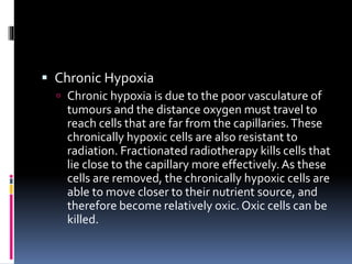  Chronic Hypoxia
 Chronic hypoxia is due to the poor vasculature of
tumours and the distance oxygen must travel to
reach cells that are far from the capillaries.These
chronically hypoxic cells are also resistant to
radiation. Fractionated radiotherapy kills cells that
lie close to the capillary more effectively.As these
cells are removed, the chronically hypoxic cells are
able to move closer to their nutrient source, and
therefore become relatively oxic. Oxic cells can be
killed.
 