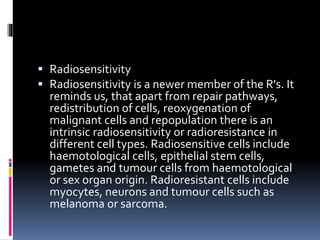  Radiosensitivity
 Radiosensitivity is a newer member of the R's. It
reminds us, that apart from repair pathways,
redistribution of cells, reoxygenation of
malignant cells and repopulation there is an
intrinsic radiosensitivity or radioresistance in
different cell types. Radiosensitive cells include
haemotological cells, epithelial stem cells,
gametes and tumour cells from haemotological
or sex organ origin. Radioresistant cells include
myocytes, neurons and tumour cells such as
melanoma or sarcoma.
 