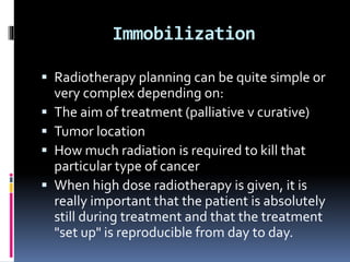 Immobilization
 Radiotherapy planning can be quite simple or
very complex depending on:
 The aim of treatment (palliative v curative)
 Tumor location
 How much radiation is required to kill that
particular type of cancer
 When high dose radiotherapy is given, it is
really important that the patient is absolutely
still during treatment and that the treatment
"set up" is reproducible from day to day.
 