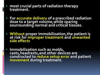 • most crucial parts of radiation therapy
treatment.
• For accurate delivery of a prescribed radiation
dose to a target volume,while sparing
sourrounding normal and critical tissues.
• Without proper immobilization,the patient is
at risk for improper treatment and unwanted
side effects
• Immobilization such as molds,
casts,headrests,and other devices are
constructed to reduce setup error and patient
movement during treatment.
 