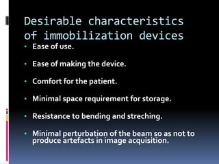 Desirable characteristics
of immobilization devices
• Ease of use.
• Ease of making the device.
• Comfort for the patient.
• Minimal space requirement for storage.
• Resistance to bending and streching.
• Minimal perturbation of the beam so as not to
produce artefacts in image acquisition.
 