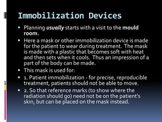 Immobilization Devices
 Planning usually starts with a visit to the mould
room.
 Here a mask or other immobilization device is made
for the patient to wear during treatment. The mask
is made with a plastic that becomes soft with heat
and then sets when it cools. Thus an impression of a
part of the body can be made.
 This mask is used for:
 1. Patient immobilization - for precise, reproducible
treatment, patients should not be able to move.
 2. So that reference marks (to show where the
radiation should go) need not be on the patient's
skin, but can be placed on the mask instead.
 