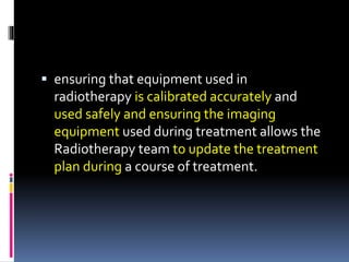  ensuring that equipment used in
radiotherapy is calibrated accurately and
used safely and ensuring the imaging
equipment used during treatment allows the
Radiotherapy team to update the treatment
plan during a course of treatment.
 
