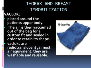 THORAX AND BREAST
IMMOBILIZATION
VACLOK:
• placed around the
patients upper body.
• The air is then vaccumed
out of the bag for a
custom fit and sealed in
order to retain its shape.
• vacloks are
radiotranslucent ,almost
air equivalent. they are
washable and reusable.
 