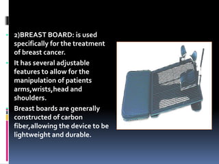 • 2)BREAST BOARD: is used
specifically for the treatment
of breast cancer.
• It has several adjustable
features to allow for the
manipulation of patients
arms,wrists,head and
shoulders.
• Breast boards are generally
constructed of carbon
fiber,allowing the device to be
lightweight and durable.
 