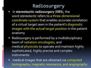 Radiosurgery
 In stereotactic radiosurgery (SRS), the
word stereotactic refers to a three-dimensional
coordinate system that enables accurate correlation
of a virtual target seen in the patient's diagnostic
images with the actual target position in the patient
anatomy
 Radiosurgery is performed by a multidisciplinary
team of radiation oncologists, and
medical physicists to operate and maintain highly
sophisticated, highly precise and complex
instruments
 medical images that are obtained via computed
tomography, magnetic resonance, and angiography
 