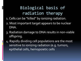 Biological basis of
radiation therapy
1. Cells can be “killed” by ionizing radiation.
2. Most important target appears to be nuclear
DNA.
3. Radiation damage to DNA results in non-viable
offspring.
4. Rapidly dividing cell populations are the most
sensitive to ionizing radiation (e.g. tumors,
epithelial cells, hemopoietic cells
 