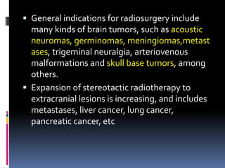  General indications for radiosurgery include
many kinds of brain tumors, such as acoustic
neuromas, germinomas, meningiomas,metast
ases, trigeminal neuralgia, arteriovenous
malformations and skull base tumors, among
others.
 Expansion of stereotactic radiotherapy to
extracranial lesions is increasing, and includes
metastases, liver cancer, lung cancer,
pancreatic cancer, etc
 