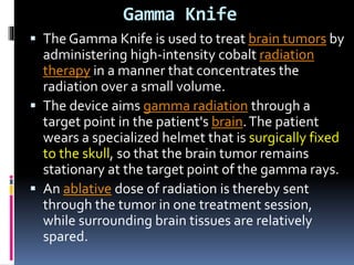 Gamma Knife
 The Gamma Knife is used to treat brain tumors by
administering high-intensity cobalt radiation
therapy in a manner that concentrates the
radiation over a small volume.
 The device aims gamma radiation through a
target point in the patient's brain.The patient
wears a specialized helmet that is surgically fixed
to the skull, so that the brain tumor remains
stationary at the target point of the gamma rays.
 An ablative dose of radiation is thereby sent
through the tumor in one treatment session,
while surrounding brain tissues are relatively
spared.
 