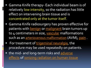  Gamma Knife therapy- Each individual beam is of
relatively low intensity, so the radiation has little
effect on intervening brain tissue and is
concentrated only at the tumor itself.
 Gamma Knife radiosurgery has proven effective for
patients with benign or malignant brain tumors up
to 4 centimeters in size, vascular malformations
such as an arteriovenous malformation (AVM), pain .
 For treatment of trigeminal neuralgia, the
procedure may be used repeatedly on patients.
 the mid- and long-term risks and adverse
effects of ionizing radiation on human tissue
 