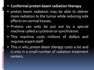  Conformal proton beam radiation therapy
 proton beam radiation may be able to deliver
more radiation to the tumor while reducing side
effects on normal tissues.
 Protons can only be put out by a special
machine called a cyclotron or synchrotron.
 This machine costs millions of dollars and
requires expert staff.
 This is why proton beam therapy costs a lot and
is only in a small number of radiation treatment
centers.
 