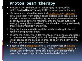 Proton beam therapy
 Protons may also be used in radiosurgery in a procedure
called Proton BeamTherapy (PBT) or simply proton therapy
 Protons are produced by a medical synchrotron or cyclotron,
extracting them from proton donor materials and accelerating
them in successive travels through a circular, evacuated conduit
or cavity, using powerful magnets, until they reach sufficient
energy (usually about 200 MeV) to enable them to approximately
traverse a human body, then stop.
 They are then released toward the irradiation target which is
region in the patient's body.
 In some machines, which deliver only a certain energy of protons,
a custom mask made of plastic will be interposed between the
initial beam and the patient, in order to adjust the beam energy
for a proper amount of penetration.
 Because of the Bragg Peak effect( the energy loss of ionizing
radiation during its travel through matter) , proton therapy has
advantages over other forms of radiation, since most of the
proton's energy is deposited within a limited distance
 