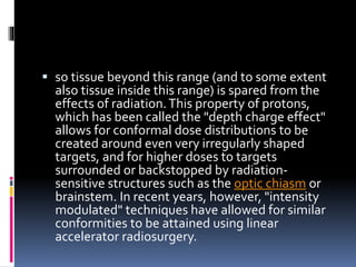 so tissue beyond this range (and to some extent
also tissue inside this range) is spared from the
effects of radiation.This property of protons,
which has been called the "depth charge effect"
allows for conformal dose distributions to be
created around even very irregularly shaped
targets, and for higher doses to targets
surrounded or backstopped by radiation-
sensitive structures such as the optic chiasm or
brainstem. In recent years, however, "intensity
modulated" techniques have allowed for similar
conformities to be attained using linear
accelerator radiosurgery.
 