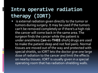 Intra operative radiation
therapy (IORT)
 is external radiation given directly to the tumor or
tumors during surgery. It may be used if the tumors
can’t be removed completely or if there’s a high risk
the cancer will come back in the same area.The
surgeon finds the cancer while the patient is
under anesthesia ([an-es-THEE-zhuh] drugs are used
to make the patient sleep and not feel pain). Normal
tissues are moved out of the way and protected with
special shields, so IORT lets the doctor give one large
dose of radiation to the cancer and limit the effects
on nearby tissues. IORT is usually given in a special
operating room that has radiation-shielding walls.
 
