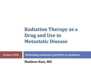 Radiation Therapy as a
Drug and Use in
Metastatic Disease
Reframing subatomic particles as medicine
Matthew Katz, MD
January 2020
 