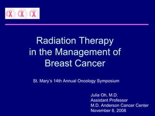 Radiation Therapy
in the Management of
     Breast Cancer
St. Mary’s 14th Annual Oncology Symposium


                           Julia Oh, M.D.
                           Assistant Professor
                           M.D. Anderson Cancer Center
                           November 8, 2008
 