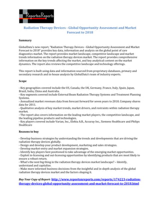 Radiation Therapy Devices - Global Opportunity Assessment and Market
                              Forecast to 2018

Summary

GlobalData’s new report, “Radiation Therapy Devices - Global Opportunity Assessment and Market
Forecast to 2018” provides key data, information and analysis on the global point of care
diagnostics market. The report provides market landscape, competitive landscape and market
trends information on the radiation therapy devices market. The report provides comprehensive
information on the key trends affecting the market, and key analytical content on the market
dynamics. The report also reviews the competitive landscape and technology offerings.

This report is built using data and information sourced from proprietary databases, primary and
secondary research and in-house analysis by GlobalData’s team of industry experts.

Scope

- Key geographies covered include the US, Canada, the UK, Germany, France, Italy, Spain, Japan,
Brazil, India, China and Australia.
- Key segments covered include External Beam Radiation Therapy Systems and Treatment Planning
Systems.
- Annualized market revenues data from forecast forward for seven years to 2018. Company shares
data for 2011.
- Qualitative analysis of key market trends, market drivers, and restraints within radiation therapy
market.
- The report also covers information on the leading market players, the competitive landscape, and
the leading pipeline products and technologies.
- Key players covered include Varian, Inc., Elekta A.B., Accuray Inc., Siemens Healthcare and Philips
Healthcare

Reasons to buy

- Develop business strategies by understanding the trends and developments that are driving the
radiation therapy devices globally.
- Design and develop your product development, marketing and sales strategies.
- Develop market-entry and market expansion strategies.
- Identify key players best positioned to take advantage of the emerging market opportunities.
- Exploit in-licensing and out-licensing opportunities by identifying products that are most likely to
ensure a robust return.
- What’s the next big thing in the radiation therapy devices market landscape? – Identify,
understand and capitalize.
- Make more informed business decisions from the insightful and in-depth analysis of the global
radiation therapy devices market and the factors shaping it.

Buy Your Copy of Report: http://www.reportsnreports.com/reports/174223-radiation-
therapy-devices-global-opportunity-assessment-and-market-forecast-to-2018.html
 