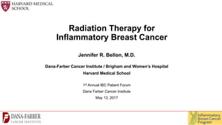 Radiation Therapy for
Inflammatory Breast Cancer
Jennifer R. Bellon, M.D.
Dana-Farber Cancer Institute / Brigham and Women’s Hospital
Harvard Medical School
1st Annual IBC Patient Forum
Dana Farber Cancer Institute
May 13, 2017
 