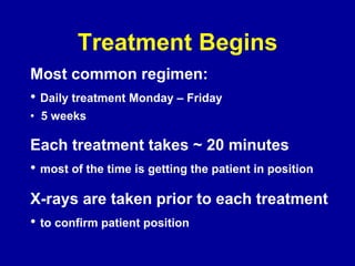 Treatment Begins
Most common regimen:
• Daily treatment Monday – Friday
• 5 weeks
Each treatment takes ~ 20 minutes
• most of the time is getting the patient in position
X-rays are taken prior to each treatment
• to confirm patient position
 