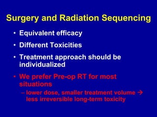 Surgery and Radiation Sequencing
• Equivalent efficacy
• Different Toxicities
• Treatment approach should be
individualized
• We prefer Pre-op RT for most
situations
– lower dose, smaller treatment volume 
less irreversible long-term toxicity
 