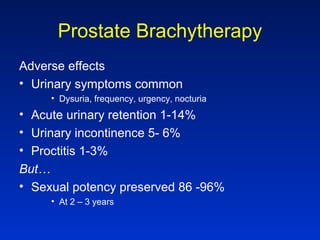 Prostate Brachytherapy
Adverse effects
• Urinary symptoms common
• Dysuria, frequency, urgency, nocturia
• Acute urinary retention 1-14%
• Urinary incontinence 5- 6%
• Proctitis 1-3%
But…
• Sexual potency preserved 86 -96%
• At 2 – 3 years
 