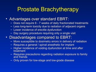Prostate Brachytherapy
• Advantages over standard EBRT:Advantages over standard EBRT:
– Does not require 6 - 7 weeks of daily fractionated treatmentsDoes not require 6 - 7 weeks of daily fractionated treatments
– Less long-term toxicity due to radiation of adjacent organsLess long-term toxicity due to radiation of adjacent organs
– Lower incidence of erectile dysfunctionLower incidence of erectile dysfunction
– Day surgery procedure requiring only a single visitDay surgery procedure requiring only a single visit
• Disadvantages compared to EBRT:Disadvantages compared to EBRT:
– More susceptible to dosimetry errors in delivery of radiationMore susceptible to dosimetry errors in delivery of radiation
– Requires a general / spinal anesthetic for implantRequires a general / spinal anesthetic for implant
– Higher incidence of voiding dysfunction at time and afterHigher incidence of voiding dysfunction at time and after
treatmenttreatment
– Requires precautions regarding radiation exposure to familyRequires precautions regarding radiation exposure to family
and friendsand friends
– Only proven for low-stage and low-grade diseaseOnly proven for low-stage and low-grade disease
 