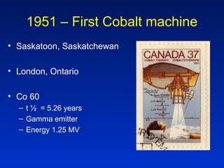 1951 – First Cobalt machine
• Saskatoon, Saskatchewan
• London, Ontario
• Co 60
– t ½ = 5.26 years
– Gamma emitter
– Energy 1.25 MV
 