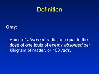 Definition
Gray:
A unit of absorbed radiation equal to the
dose of one joule of energy absorbed per
kilogram of matter, or 100 rads.
 