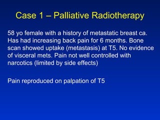 Case 1 – Palliative Radiotherapy
58 yo female with a history of metastatic breast ca.
Has had increasing back pain for 6 months. Bone
scan showed uptake (metastasis) at T5. No evidence
of visceral mets. Pain not well controlled with
narcotics (limited by side effects)
Pain reproduced on palpation of T5
 