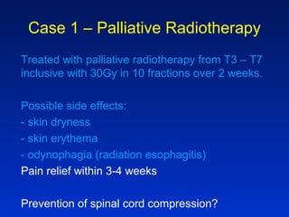 Case 1 – Palliative Radiotherapy
Treated with palliative radiotherapy from T3 – T7
inclusive with 30Gy in 10 fractions over 2 weeks.
Possible side effects:
- skin dryness
- skin erythema
- odynophagia (radiation esophagitis)
Pain relief within 3-4 weeks
Prevention of spinal cord compression?
 