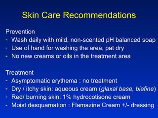 Skin Care Recommendations
Prevention
- Wash daily with mild, non-scented pH balanced soap
- Use of hand for washing the area, pat dry
- No new creams or oils in the treatment area
Treatment
- Asymptomatic erythema : no treatment
- Dry / itchy skin: aqueous cream (glaxal base, biafine)
- Red/ burning skin: 1% hydrocotisone cream
- Moist desquamation : Flamazine Cream +/- dressing
 