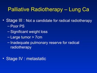 Palliative Radiotherapy – Lung Ca
• Stage III : Not a candidate for radical radiotherapy
– Poor PS
– Significant weight loss
– Large tumor > 7cm
– Inadequate pulmonary reserve for radical
radiotherapy
• Stage IV : metastatic
 