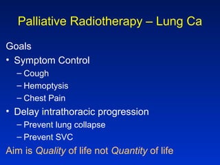 Palliative Radiotherapy – Lung Ca
Goals
• Symptom Control
– Cough
– Hemoptysis
– Chest Pain
• Delay intrathoracic progression
– Prevent lung collapse
– Prevent SVC
Aim is Quality of life not Quantity of life
 