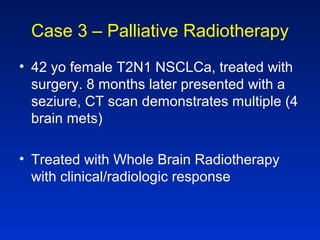 Case 3 – Palliative Radiotherapy
• 42 yo female T2N1 NSCLCa, treated with
surgery. 8 months later presented with a
seziure, CT scan demonstrates multiple (4
brain mets)
• Treated with Whole Brain Radiotherapy
with clinical/radiologic response
 