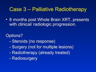 Case 3 – Palliative Radiotherapy
• 8 months post Whole Brain XRT, presents
with clinical/ radiologic progression.
Options?
- Steroids (no response)
- Surgery (not for multiple lesions)
- Radiotherapy (already treated)
- Radiosurgery
 