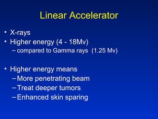 Linear Accelerator
• X-rays
• Higher energy (4 - 18Mv)
– compared to Gamma rays (1.25 Mv)
• Higher energy means
–More penetrating beam
–Treat deeper tumors
–Enhanced skin sparing
 