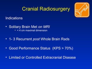 Cranial Radiosurgery
Indications
• Solitary Brain Met on MRI
• < 4 cm maximal dimension
• 1- 3 Recurrent post Whole Brain Rads
• Good Performance Status (KPS > 70%)
• Limited or Controlled Extracranial Disease
 