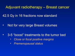 Adjuvant radiotherapy – Breast cancer
42.5 Gy in 16 fractions now standard
• Not for very large Breast volumes
• 3-5 “boost” treatments to the tumor bed
• Close or focal positive margins
• Premenopausal status
 