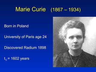 Marie Curie (1867 – 1934)
Born in Poland
University of Paris age 24
Discovered Radium 1898
t1/2 = 1602 years
 