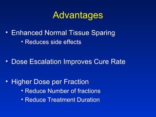 Advantages
• Enhanced Normal Tissue Sparing
• Reduces side effects
• Dose Escalation Improves Cure Rate
• Higher Dose per Fraction
• Reduce Number of fractions
• Reduce Treatment Duration
 