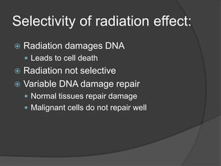 Selectivity of radiation effect:
 Radiation damages DNA
 Leads to cell death
 Radiation not selective
 Variable DNA damage repair
 Normal tissues repair damage
 Malignant cells do not repair well
 