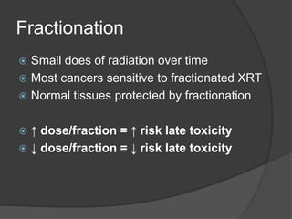 Fractionation
 Small does of radiation over time
 Most cancers sensitive to fractionated XRT
 Normal tissues protected by fractionation
 ↑ dose/fraction = ↑ risk late toxicity
 ↓ dose/fraction = ↓ risk late toxicity
 