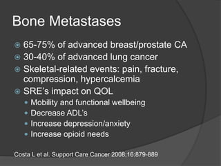 Bone Metastases
 65-75% of advanced breast/prostate CA
 30-40% of advanced lung cancer
 Skeletal-related events: pain, fracture,
compression, hypercalcemia
 SRE’s impact on QOL
 Mobility and functional wellbeing
 Decrease ADL’s
 Increase depression/anxiety
 Increase opioid needs
Costa L et al. Support Care Cancer 2008;16:879‐889
 