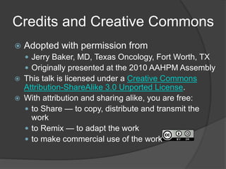 Credits and Creative Commons
 Adopted with permission from
 Jerry Baker, MD, Texas Oncology, Fort Worth, TX
 Originally presented at the 2010 AAHPM Assembly
 This talk is licensed under a Creative Commons
Attribution-ShareAlike 3.0 Unported License.
 With attribution and sharing alike, you are free:
 to Share — to copy, distribute and transmit the
work
 to Remix — to adapt the work
 to make commercial use of the work
 