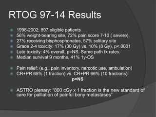 RTOG 97-14 Results
 1998-2002; 897 eligible patients
 56% weight-bearing site, 72% pain score 7-10 ( severe),
 27% receiving bisphosphonates, 57% solitary site
 Grade 2-4 toxicity: 17% (30 Gy) vs. 10% (8 Gy), p<.0001
 Late toxicity: 4% overall, p=NS. Same path fx rates.
 Median survival 9 months, 41% 1y-OS
 Pain relief: (e.g., pain inventory, narcotic use, ambulation)
 CR+PR 65% (1 fraction) vs. CR+PR 66% (10 fractions)
p=NS
 ASTRO plenary: “800 cGy x 1 fraction is the new standard of
care for palliation of painful bony metastases”
 