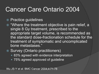 Cancer Care Ontario 2004
 Practice guidelines
 “Where the treatment objective is pain relief, a
single 8 Gy treatment, prescribed to the
appropriate target volume, is recommended as
the standard dose-fractionation schedule for the
treatment of symptomatic and uncomplicated
bone metastases.”
 Survey (Ontario practitioners)
 83% agreed with evidence interpretation
 75% agreed approved of guideline
Wu JS-Y et al. BMC Cancer 2004;4:71-78
 