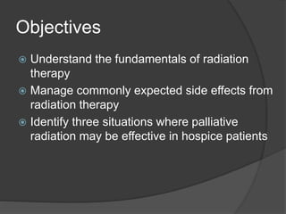 Objectives
 Understand the fundamentals of radiation
therapy
 Manage commonly expected side effects from
radiation therapy
 Identify three situations where palliative
radiation may be effective in hospice patients
 
