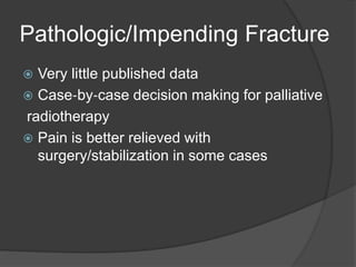 Pathologic/Impending Fracture
 Very little published data
 Case‐by‐case decision making for palliative
radiotherapy
 Pain is better relieved with
surgery/stabilization in some cases
 