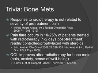 Trivia: Bone Mets
 Response to radiotherapy is not related to
severity of pretreatment pain
 [Kirou‐Mauro A et al. Int J Radiat Oncol Biol Phys
2008;71:1208‐1212]
 Pain flare occurs in 10‐25% of patients treated
with radiotherapy (1‐2 days post‐treatment);
readily controlled/prophylaxed with steroids
 [Hird A et al. Clin Oncol 2009;21:329‐335. Hird A et al. Int J Radiat
Oncol Biol Phys 2009]
 QOL improves after radiotherapy for bone mets
(pain, anxiety, sense of well‐being)
 [Chow E et al. Support Cancer Ther 2004;1:179‐184]
 