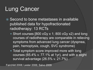 Lung Cancer
 Second to bone metastases in available
published data for hypofractionated
radiotherapy: 13 RCTs
 Short courses [800 cGy x 1; 800 cGy x2) and long
courses of radiotherapy are comparable in relieving
symptoms from advanced lung cancer (dyspnea,
pain, hemoptysis, cough, SVC syndrome)
 Total symptom score improved more with long
courses (65.4% v. 77.1% at 1yr), and with a slight
survival advantage (26.5% v. 21.7%)
Fairchild 2008; Lester 2006; Salvo 2009
 